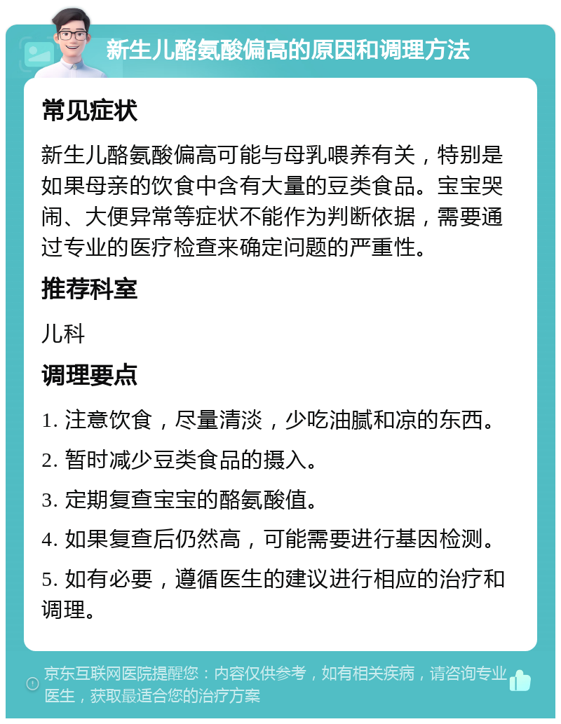 新生儿酪氨酸偏高的原因和调理方法 常见症状 新生儿酪氨酸偏高可能与母乳喂养有关，特别是如果母亲的饮食中含有大量的豆类食品。宝宝哭闹、大便异常等症状不能作为判断依据，需要通过专业的医疗检查来确定问题的严重性。 推荐科室 儿科 调理要点 1. 注意饮食，尽量清淡，少吃油腻和凉的东西。 2. 暂时减少豆类食品的摄入。 3. 定期复查宝宝的酪氨酸值。 4. 如果复查后仍然高，可能需要进行基因检测。 5. 如有必要，遵循医生的建议进行相应的治疗和调理。