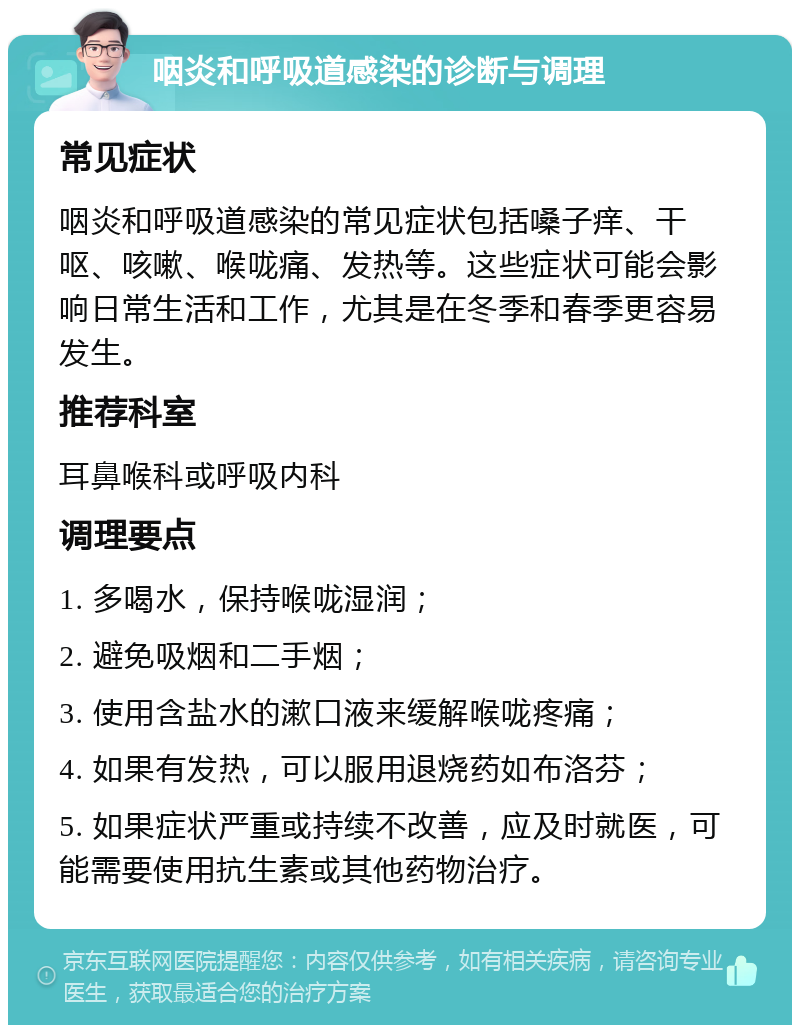 咽炎和呼吸道感染的诊断与调理 常见症状 咽炎和呼吸道感染的常见症状包括嗓子痒、干呕、咳嗽、喉咙痛、发热等。这些症状可能会影响日常生活和工作，尤其是在冬季和春季更容易发生。 推荐科室 耳鼻喉科或呼吸内科 调理要点 1. 多喝水，保持喉咙湿润； 2. 避免吸烟和二手烟； 3. 使用含盐水的漱口液来缓解喉咙疼痛； 4. 如果有发热，可以服用退烧药如布洛芬； 5. 如果症状严重或持续不改善，应及时就医，可能需要使用抗生素或其他药物治疗。