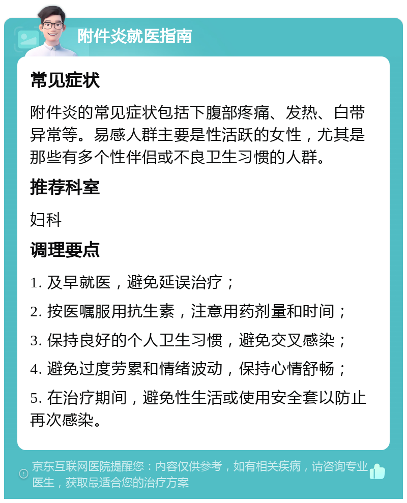 附件炎就医指南 常见症状 附件炎的常见症状包括下腹部疼痛、发热、白带异常等。易感人群主要是性活跃的女性，尤其是那些有多个性伴侣或不良卫生习惯的人群。 推荐科室 妇科 调理要点 1. 及早就医，避免延误治疗； 2. 按医嘱服用抗生素，注意用药剂量和时间； 3. 保持良好的个人卫生习惯，避免交叉感染； 4. 避免过度劳累和情绪波动，保持心情舒畅； 5. 在治疗期间，避免性生活或使用安全套以防止再次感染。