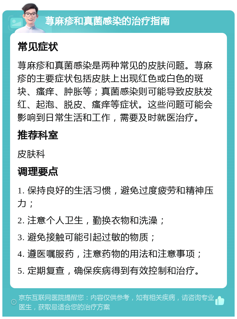 荨麻疹和真菌感染的治疗指南 常见症状 荨麻疹和真菌感染是两种常见的皮肤问题。荨麻疹的主要症状包括皮肤上出现红色或白色的斑块、瘙痒、肿胀等；真菌感染则可能导致皮肤发红、起泡、脱皮、瘙痒等症状。这些问题可能会影响到日常生活和工作，需要及时就医治疗。 推荐科室 皮肤科 调理要点 1. 保持良好的生活习惯，避免过度疲劳和精神压力； 2. 注意个人卫生，勤换衣物和洗澡； 3. 避免接触可能引起过敏的物质； 4. 遵医嘱服药，注意药物的用法和注意事项； 5. 定期复查，确保疾病得到有效控制和治疗。