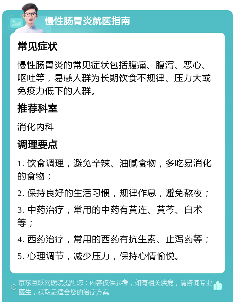 慢性肠胃炎就医指南 常见症状 慢性肠胃炎的常见症状包括腹痛、腹泻、恶心、呕吐等，易感人群为长期饮食不规律、压力大或免疫力低下的人群。 推荐科室 消化内科 调理要点 1. 饮食调理，避免辛辣、油腻食物，多吃易消化的食物； 2. 保持良好的生活习惯，规律作息，避免熬夜； 3. 中药治疗，常用的中药有黄连、黄芩、白术等； 4. 西药治疗，常用的西药有抗生素、止泻药等； 5. 心理调节，减少压力，保持心情愉悦。