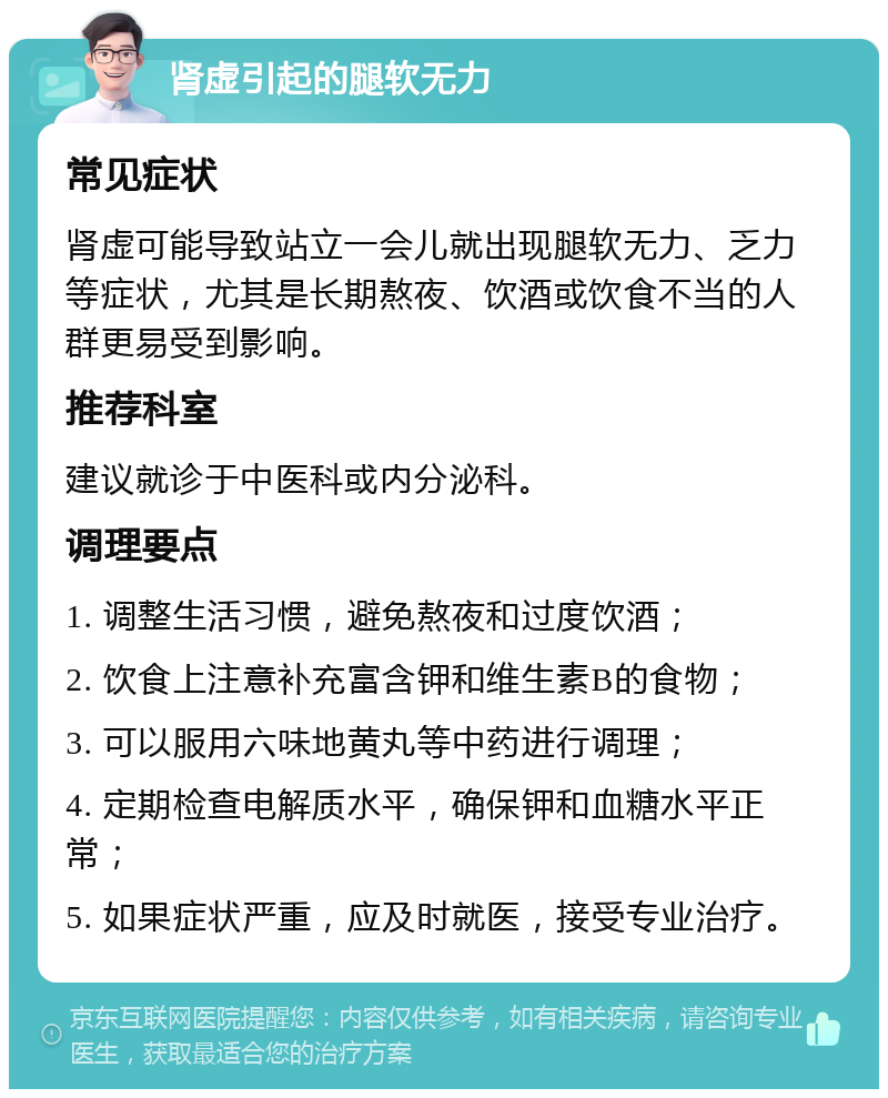 肾虚引起的腿软无力 常见症状 肾虚可能导致站立一会儿就出现腿软无力、乏力等症状，尤其是长期熬夜、饮酒或饮食不当的人群更易受到影响。 推荐科室 建议就诊于中医科或内分泌科。 调理要点 1. 调整生活习惯，避免熬夜和过度饮酒； 2. 饮食上注意补充富含钾和维生素B的食物； 3. 可以服用六味地黄丸等中药进行调理； 4. 定期检查电解质水平，确保钾和血糖水平正常； 5. 如果症状严重，应及时就医，接受专业治疗。