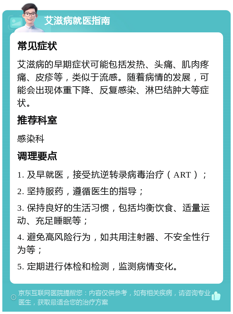 艾滋病就医指南 常见症状 艾滋病的早期症状可能包括发热、头痛、肌肉疼痛、皮疹等，类似于流感。随着病情的发展，可能会出现体重下降、反复感染、淋巴结肿大等症状。 推荐科室 感染科 调理要点 1. 及早就医，接受抗逆转录病毒治疗（ART）； 2. 坚持服药，遵循医生的指导； 3. 保持良好的生活习惯，包括均衡饮食、适量运动、充足睡眠等； 4. 避免高风险行为，如共用注射器、不安全性行为等； 5. 定期进行体检和检测，监测病情变化。