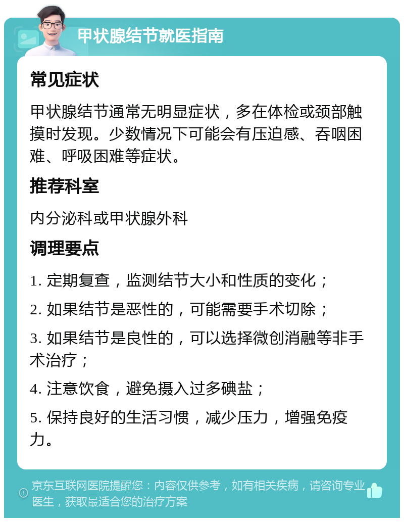 甲状腺结节就医指南 常见症状 甲状腺结节通常无明显症状，多在体检或颈部触摸时发现。少数情况下可能会有压迫感、吞咽困难、呼吸困难等症状。 推荐科室 内分泌科或甲状腺外科 调理要点 1. 定期复查，监测结节大小和性质的变化； 2. 如果结节是恶性的，可能需要手术切除； 3. 如果结节是良性的，可以选择微创消融等非手术治疗； 4. 注意饮食，避免摄入过多碘盐； 5. 保持良好的生活习惯，减少压力，增强免疫力。