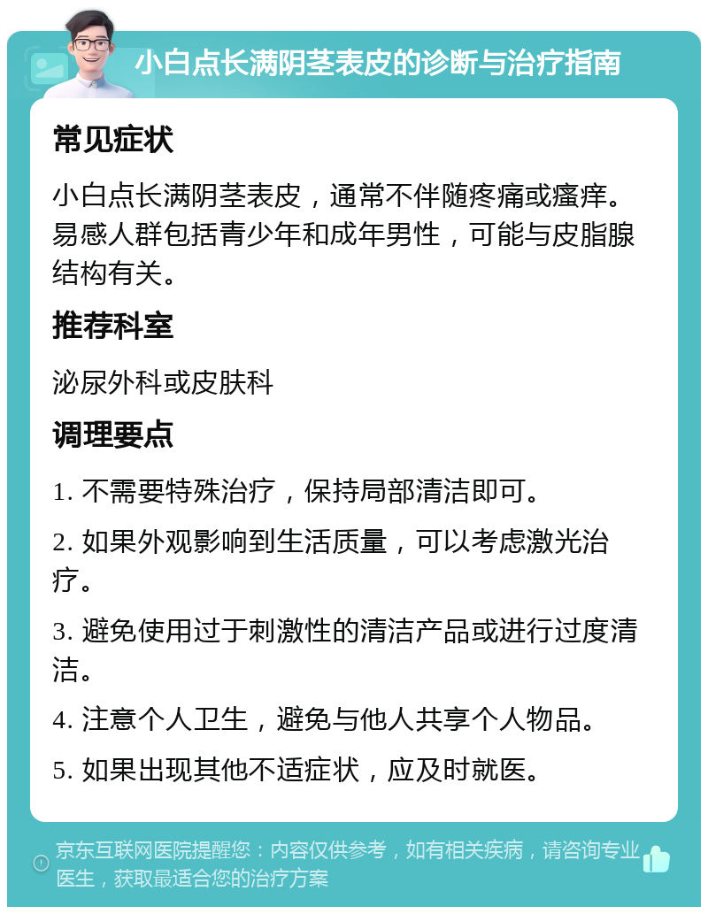 小白点长满阴茎表皮的诊断与治疗指南 常见症状 小白点长满阴茎表皮，通常不伴随疼痛或瘙痒。易感人群包括青少年和成年男性，可能与皮脂腺结构有关。 推荐科室 泌尿外科或皮肤科 调理要点 1. 不需要特殊治疗，保持局部清洁即可。 2. 如果外观影响到生活质量，可以考虑激光治疗。 3. 避免使用过于刺激性的清洁产品或进行过度清洁。 4. 注意个人卫生，避免与他人共享个人物品。 5. 如果出现其他不适症状，应及时就医。