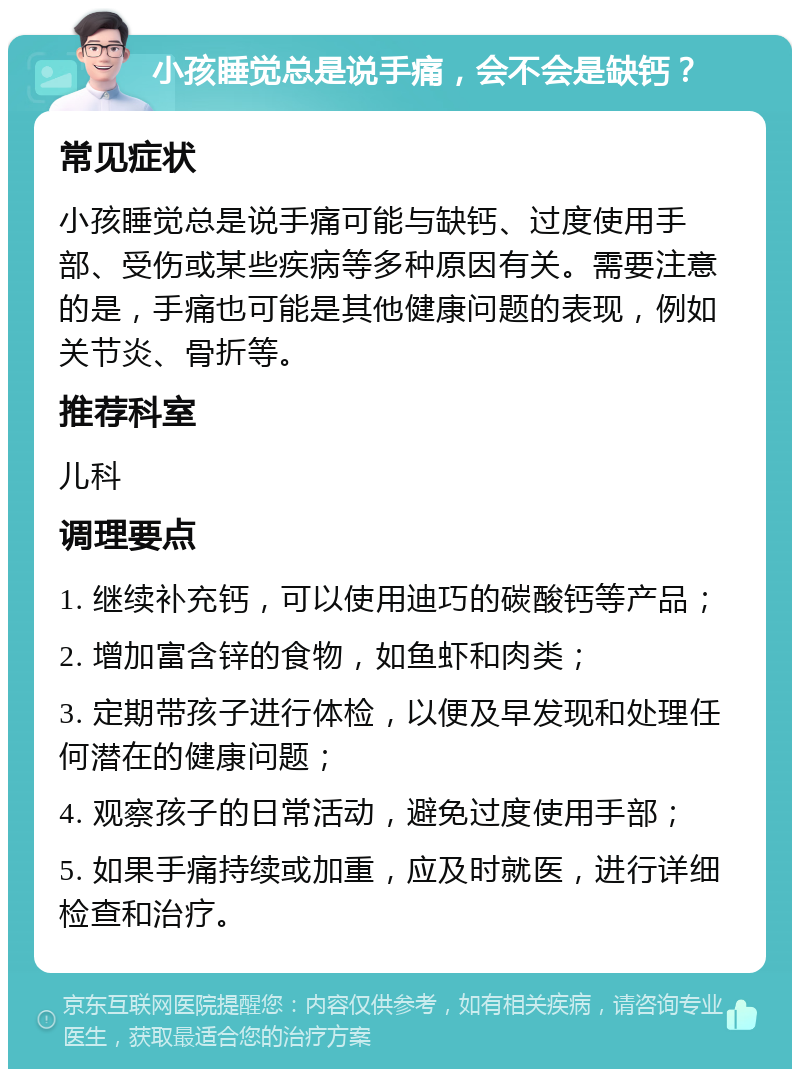 小孩睡觉总是说手痛，会不会是缺钙？ 常见症状 小孩睡觉总是说手痛可能与缺钙、过度使用手部、受伤或某些疾病等多种原因有关。需要注意的是，手痛也可能是其他健康问题的表现，例如关节炎、骨折等。 推荐科室 儿科 调理要点 1. 继续补充钙，可以使用迪巧的碳酸钙等产品； 2. 增加富含锌的食物，如鱼虾和肉类； 3. 定期带孩子进行体检，以便及早发现和处理任何潜在的健康问题； 4. 观察孩子的日常活动，避免过度使用手部； 5. 如果手痛持续或加重，应及时就医，进行详细检查和治疗。