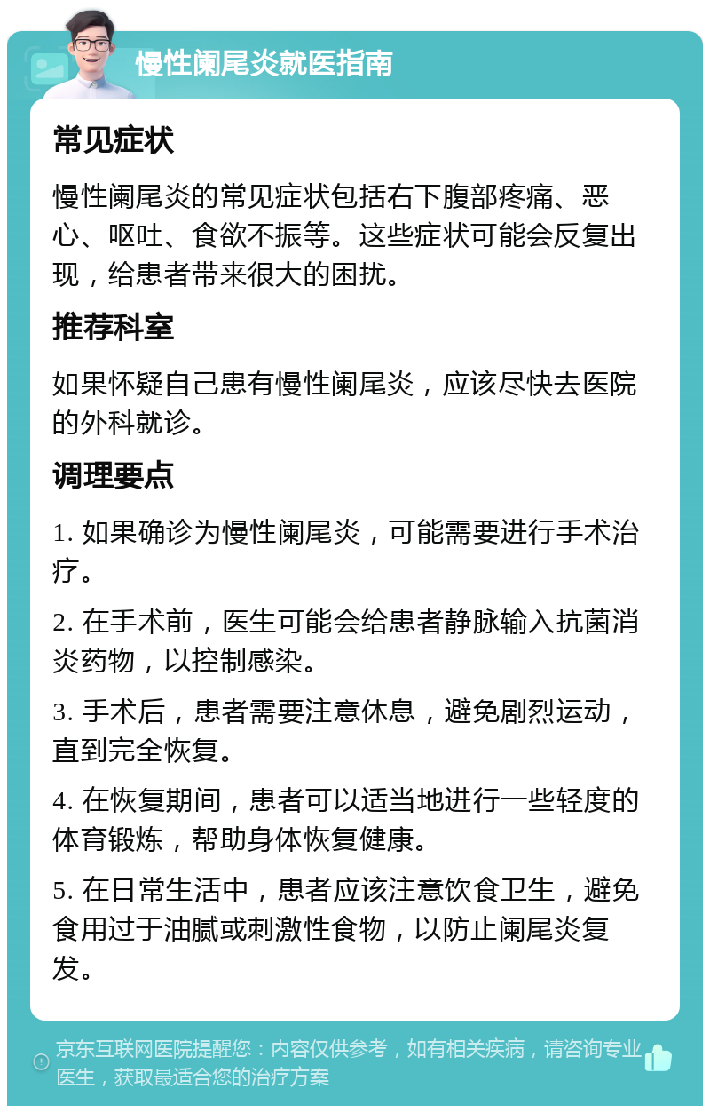 慢性阑尾炎就医指南 常见症状 慢性阑尾炎的常见症状包括右下腹部疼痛、恶心、呕吐、食欲不振等。这些症状可能会反复出现，给患者带来很大的困扰。 推荐科室 如果怀疑自己患有慢性阑尾炎，应该尽快去医院的外科就诊。 调理要点 1. 如果确诊为慢性阑尾炎，可能需要进行手术治疗。 2. 在手术前，医生可能会给患者静脉输入抗菌消炎药物，以控制感染。 3. 手术后，患者需要注意休息，避免剧烈运动，直到完全恢复。 4. 在恢复期间，患者可以适当地进行一些轻度的体育锻炼，帮助身体恢复健康。 5. 在日常生活中，患者应该注意饮食卫生，避免食用过于油腻或刺激性食物，以防止阑尾炎复发。