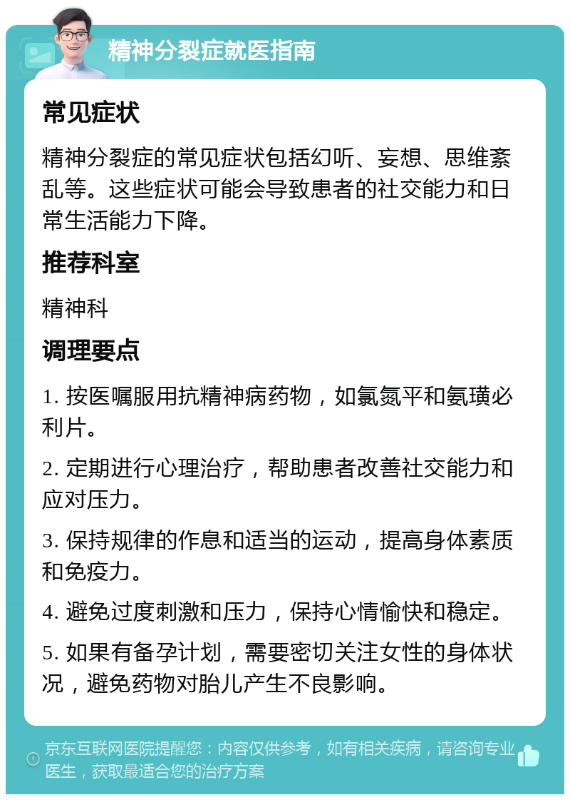 精神分裂症就医指南 常见症状 精神分裂症的常见症状包括幻听、妄想、思维紊乱等。这些症状可能会导致患者的社交能力和日常生活能力下降。 推荐科室 精神科 调理要点 1. 按医嘱服用抗精神病药物，如氯氮平和氨璜必利片。 2. 定期进行心理治疗，帮助患者改善社交能力和应对压力。 3. 保持规律的作息和适当的运动，提高身体素质和免疫力。 4. 避免过度刺激和压力，保持心情愉快和稳定。 5. 如果有备孕计划，需要密切关注女性的身体状况，避免药物对胎儿产生不良影响。