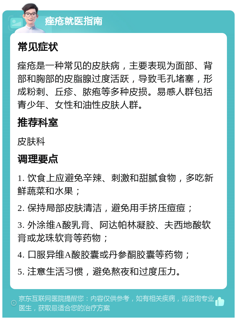 痤疮就医指南 常见症状 痤疮是一种常见的皮肤病，主要表现为面部、背部和胸部的皮脂腺过度活跃，导致毛孔堵塞，形成粉刺、丘疹、脓疱等多种皮损。易感人群包括青少年、女性和油性皮肤人群。 推荐科室 皮肤科 调理要点 1. 饮食上应避免辛辣、刺激和甜腻食物，多吃新鲜蔬菜和水果； 2. 保持局部皮肤清洁，避免用手挤压痘痘； 3. 外涂维A酸乳膏、阿达帕林凝胶、夫西地酸软膏或龙珠软膏等药物； 4. 口服异维A酸胶囊或丹参酮胶囊等药物； 5. 注意生活习惯，避免熬夜和过度压力。