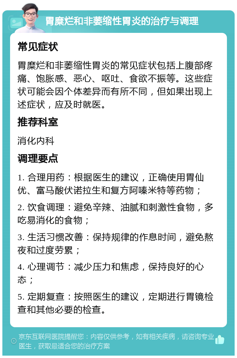 胃糜烂和非萎缩性胃炎的治疗与调理 常见症状 胃糜烂和非萎缩性胃炎的常见症状包括上腹部疼痛、饱胀感、恶心、呕吐、食欲不振等。这些症状可能会因个体差异而有所不同，但如果出现上述症状，应及时就医。 推荐科室 消化内科 调理要点 1. 合理用药：根据医生的建议，正确使用胃仙优、富马酸伏诺拉生和复方阿嗪米特等药物； 2. 饮食调理：避免辛辣、油腻和刺激性食物，多吃易消化的食物； 3. 生活习惯改善：保持规律的作息时间，避免熬夜和过度劳累； 4. 心理调节：减少压力和焦虑，保持良好的心态； 5. 定期复查：按照医生的建议，定期进行胃镜检查和其他必要的检查。