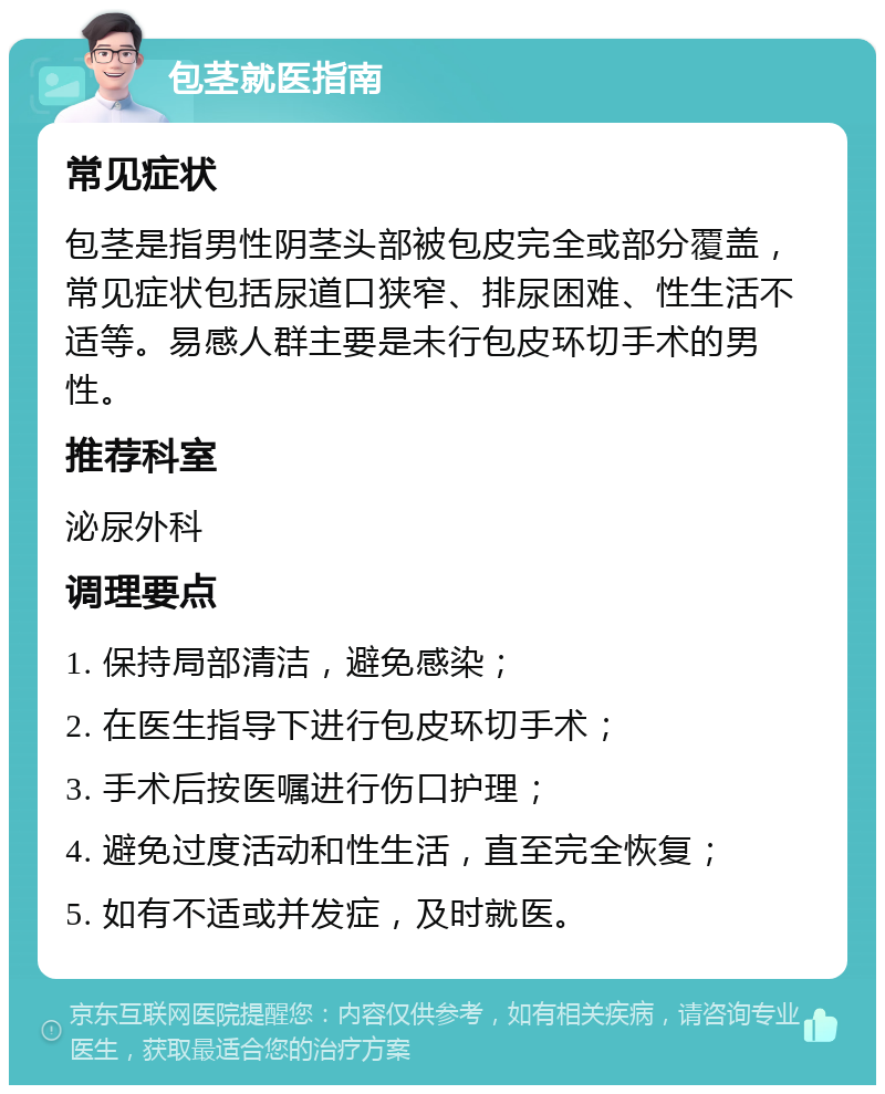 包茎就医指南 常见症状 包茎是指男性阴茎头部被包皮完全或部分覆盖，常见症状包括尿道口狭窄、排尿困难、性生活不适等。易感人群主要是未行包皮环切手术的男性。 推荐科室 泌尿外科 调理要点 1. 保持局部清洁，避免感染； 2. 在医生指导下进行包皮环切手术； 3. 手术后按医嘱进行伤口护理； 4. 避免过度活动和性生活，直至完全恢复； 5. 如有不适或并发症，及时就医。