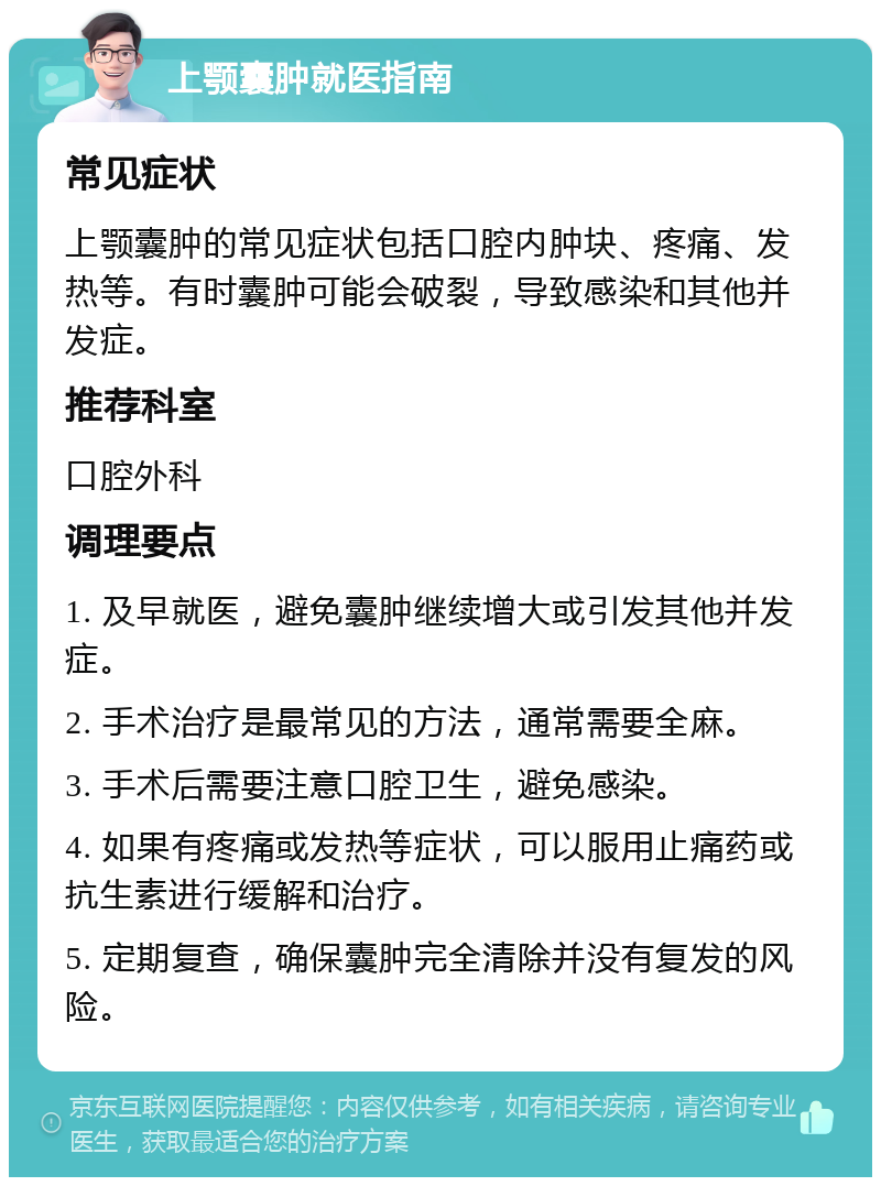 上颚囊肿就医指南 常见症状 上颚囊肿的常见症状包括口腔内肿块、疼痛、发热等。有时囊肿可能会破裂，导致感染和其他并发症。 推荐科室 口腔外科 调理要点 1. 及早就医，避免囊肿继续增大或引发其他并发症。 2. 手术治疗是最常见的方法，通常需要全麻。 3. 手术后需要注意口腔卫生，避免感染。 4. 如果有疼痛或发热等症状，可以服用止痛药或抗生素进行缓解和治疗。 5. 定期复查，确保囊肿完全清除并没有复发的风险。