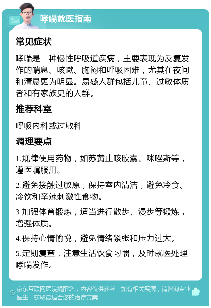 哮喘就医指南 常见症状 哮喘是一种慢性呼吸道疾病，主要表现为反复发作的喘息、咳嗽、胸闷和呼吸困难，尤其在夜间和清晨更为明显。易感人群包括儿童、过敏体质者和有家族史的人群。 推荐科室 呼吸内科或过敏科 调理要点 1.规律使用药物，如苏黄止咳胶囊、咪唑斯等，遵医嘱服用。 2.避免接触过敏原，保持室内清洁，避免冷食、冷饮和辛辣刺激性食物。 3.加强体育锻炼，适当进行散步、漫步等锻炼，增强体质。 4.保持心情愉悦，避免情绪紧张和压力过大。 5.定期复查，注意生活饮食习惯，及时就医处理哮喘发作。