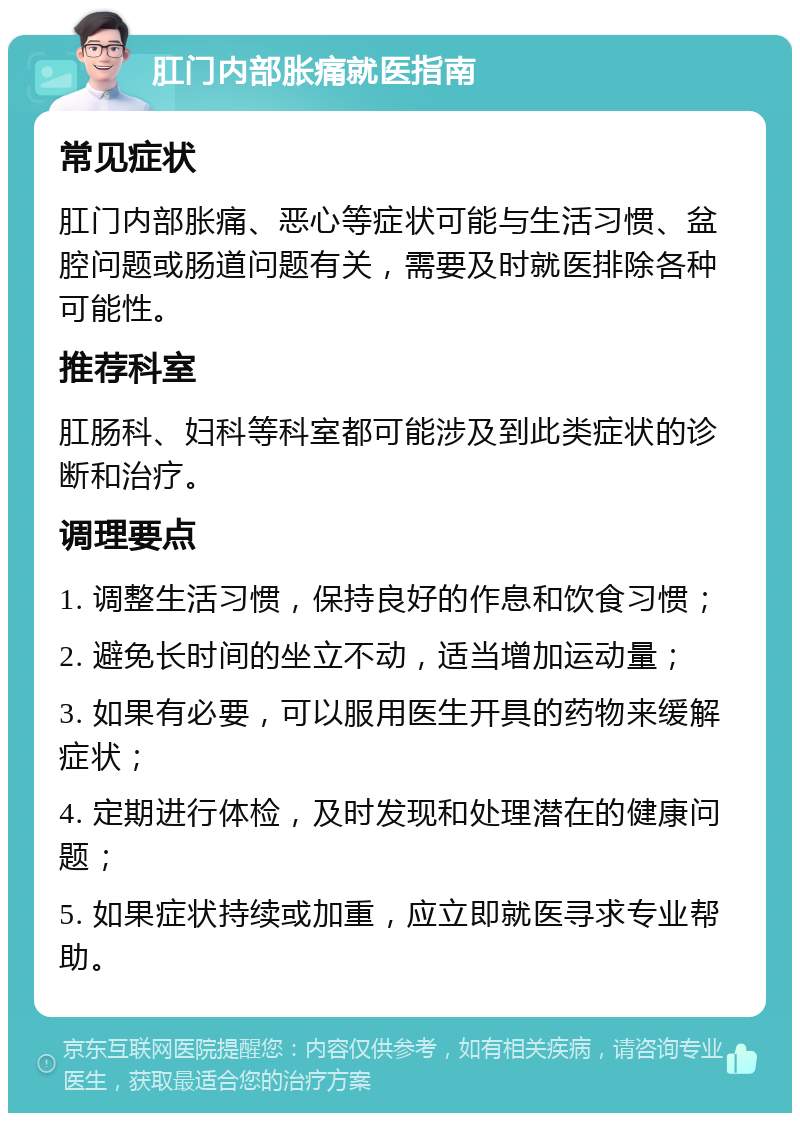 肛门内部胀痛就医指南 常见症状 肛门内部胀痛、恶心等症状可能与生活习惯、盆腔问题或肠道问题有关，需要及时就医排除各种可能性。 推荐科室 肛肠科、妇科等科室都可能涉及到此类症状的诊断和治疗。 调理要点 1. 调整生活习惯，保持良好的作息和饮食习惯； 2. 避免长时间的坐立不动，适当增加运动量； 3. 如果有必要，可以服用医生开具的药物来缓解症状； 4. 定期进行体检，及时发现和处理潜在的健康问题； 5. 如果症状持续或加重，应立即就医寻求专业帮助。