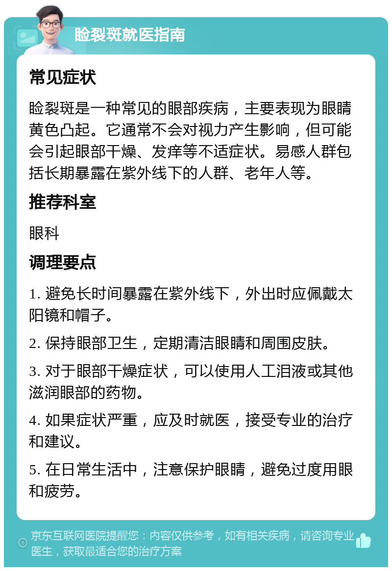 睑裂斑就医指南 常见症状 睑裂斑是一种常见的眼部疾病，主要表现为眼睛黄色凸起。它通常不会对视力产生影响，但可能会引起眼部干燥、发痒等不适症状。易感人群包括长期暴露在紫外线下的人群、老年人等。 推荐科室 眼科 调理要点 1. 避免长时间暴露在紫外线下，外出时应佩戴太阳镜和帽子。 2. 保持眼部卫生，定期清洁眼睛和周围皮肤。 3. 对于眼部干燥症状，可以使用人工泪液或其他滋润眼部的药物。 4. 如果症状严重，应及时就医，接受专业的治疗和建议。 5. 在日常生活中，注意保护眼睛，避免过度用眼和疲劳。