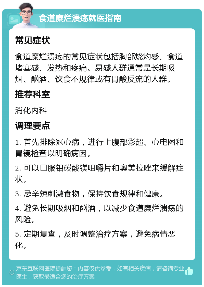 食道糜烂溃疡就医指南 常见症状 食道糜烂溃疡的常见症状包括胸部烧灼感、食道堵塞感、发热和疼痛。易感人群通常是长期吸烟、酗酒、饮食不规律或有胃酸反流的人群。 推荐科室 消化内科 调理要点 1. 首先排除冠心病，进行上腹部彩超、心电图和胃镜检查以明确病因。 2. 可以口服铝碳酸镁咀嚼片和奥美拉唑来缓解症状。 3. 忌辛辣刺激食物，保持饮食规律和健康。 4. 避免长期吸烟和酗酒，以减少食道糜烂溃疡的风险。 5. 定期复查，及时调整治疗方案，避免病情恶化。