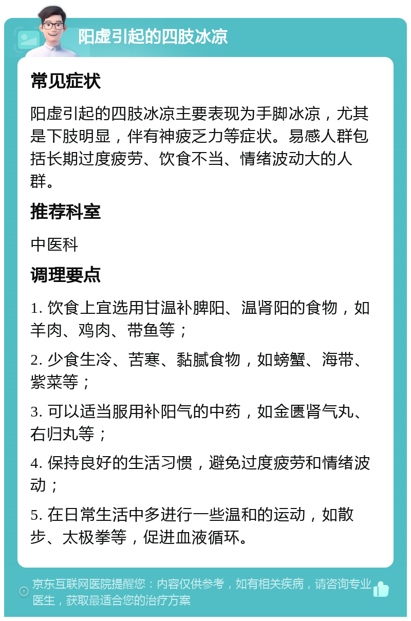 阳虚引起的四肢冰凉 常见症状 阳虚引起的四肢冰凉主要表现为手脚冰凉，尤其是下肢明显，伴有神疲乏力等症状。易感人群包括长期过度疲劳、饮食不当、情绪波动大的人群。 推荐科室 中医科 调理要点 1. 饮食上宜选用甘温补脾阳、温肾阳的食物，如羊肉、鸡肉、带鱼等； 2. 少食生冷、苦寒、黏腻食物，如螃蟹、海带、紫菜等； 3. 可以适当服用补阳气的中药，如金匮肾气丸、右归丸等； 4. 保持良好的生活习惯，避免过度疲劳和情绪波动； 5. 在日常生活中多进行一些温和的运动，如散步、太极拳等，促进血液循环。