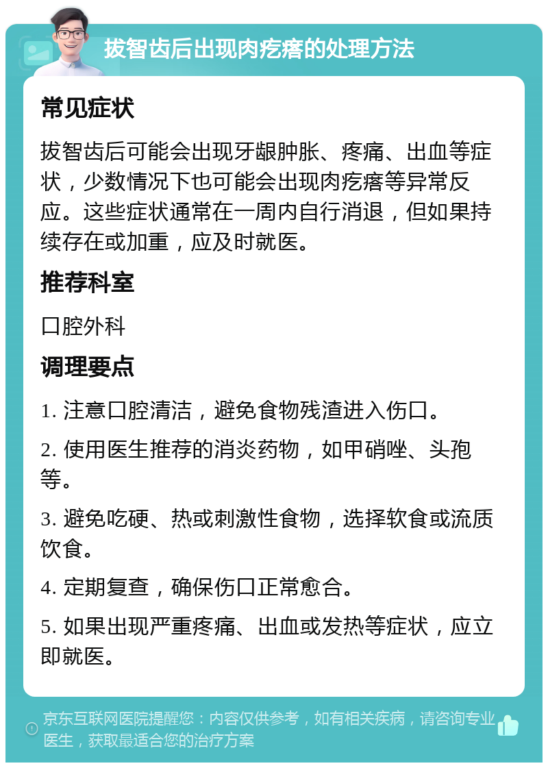 拔智齿后出现肉疙瘩的处理方法 常见症状 拔智齿后可能会出现牙龈肿胀、疼痛、出血等症状，少数情况下也可能会出现肉疙瘩等异常反应。这些症状通常在一周内自行消退，但如果持续存在或加重，应及时就医。 推荐科室 口腔外科 调理要点 1. 注意口腔清洁，避免食物残渣进入伤口。 2. 使用医生推荐的消炎药物，如甲硝唑、头孢等。 3. 避免吃硬、热或刺激性食物，选择软食或流质饮食。 4. 定期复查，确保伤口正常愈合。 5. 如果出现严重疼痛、出血或发热等症状，应立即就医。