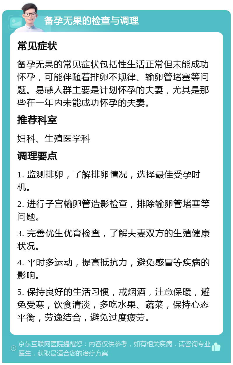 备孕无果的检查与调理 常见症状 备孕无果的常见症状包括性生活正常但未能成功怀孕，可能伴随着排卵不规律、输卵管堵塞等问题。易感人群主要是计划怀孕的夫妻，尤其是那些在一年内未能成功怀孕的夫妻。 推荐科室 妇科、生殖医学科 调理要点 1. 监测排卵，了解排卵情况，选择最佳受孕时机。 2. 进行子宫输卵管造影检查，排除输卵管堵塞等问题。 3. 完善优生优育检查，了解夫妻双方的生殖健康状况。 4. 平时多运动，提高抵抗力，避免感冒等疾病的影响。 5. 保持良好的生活习惯，戒烟酒，注意保暖，避免受寒，饮食清淡，多吃水果、蔬菜，保持心态平衡，劳逸结合，避免过度疲劳。