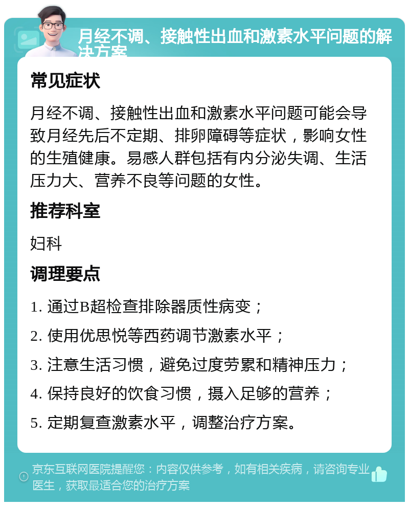 月经不调、接触性出血和激素水平问题的解决方案 常见症状 月经不调、接触性出血和激素水平问题可能会导致月经先后不定期、排卵障碍等症状，影响女性的生殖健康。易感人群包括有内分泌失调、生活压力大、营养不良等问题的女性。 推荐科室 妇科 调理要点 1. 通过B超检查排除器质性病变； 2. 使用优思悦等西药调节激素水平； 3. 注意生活习惯，避免过度劳累和精神压力； 4. 保持良好的饮食习惯，摄入足够的营养； 5. 定期复查激素水平，调整治疗方案。