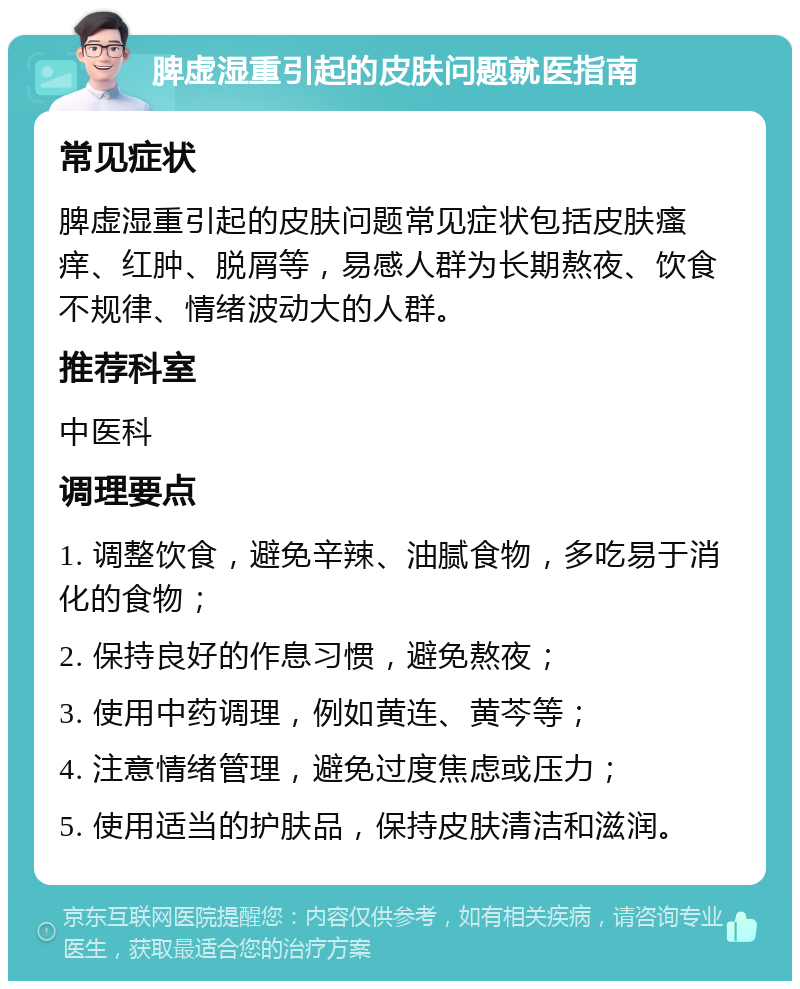 脾虚湿重引起的皮肤问题就医指南 常见症状 脾虚湿重引起的皮肤问题常见症状包括皮肤瘙痒、红肿、脱屑等，易感人群为长期熬夜、饮食不规律、情绪波动大的人群。 推荐科室 中医科 调理要点 1. 调整饮食，避免辛辣、油腻食物，多吃易于消化的食物； 2. 保持良好的作息习惯，避免熬夜； 3. 使用中药调理，例如黄连、黄芩等； 4. 注意情绪管理，避免过度焦虑或压力； 5. 使用适当的护肤品，保持皮肤清洁和滋润。