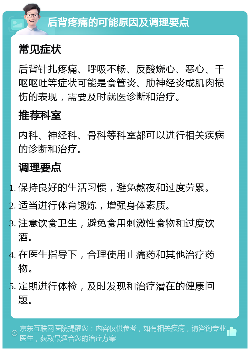 后背疼痛的可能原因及调理要点 常见症状 后背针扎疼痛、呼吸不畅、反酸烧心、恶心、干呕呕吐等症状可能是食管炎、肋神经炎或肌肉损伤的表现，需要及时就医诊断和治疗。 推荐科室 内科、神经科、骨科等科室都可以进行相关疾病的诊断和治疗。 调理要点 保持良好的生活习惯，避免熬夜和过度劳累。 适当进行体育锻炼，增强身体素质。 注意饮食卫生，避免食用刺激性食物和过度饮酒。 在医生指导下，合理使用止痛药和其他治疗药物。 定期进行体检，及时发现和治疗潜在的健康问题。