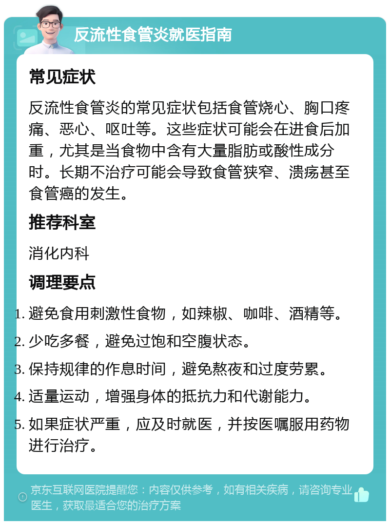 反流性食管炎就医指南 常见症状 反流性食管炎的常见症状包括食管烧心、胸口疼痛、恶心、呕吐等。这些症状可能会在进食后加重，尤其是当食物中含有大量脂肪或酸性成分时。长期不治疗可能会导致食管狭窄、溃疡甚至食管癌的发生。 推荐科室 消化内科 调理要点 避免食用刺激性食物，如辣椒、咖啡、酒精等。 少吃多餐，避免过饱和空腹状态。 保持规律的作息时间，避免熬夜和过度劳累。 适量运动，增强身体的抵抗力和代谢能力。 如果症状严重，应及时就医，并按医嘱服用药物进行治疗。