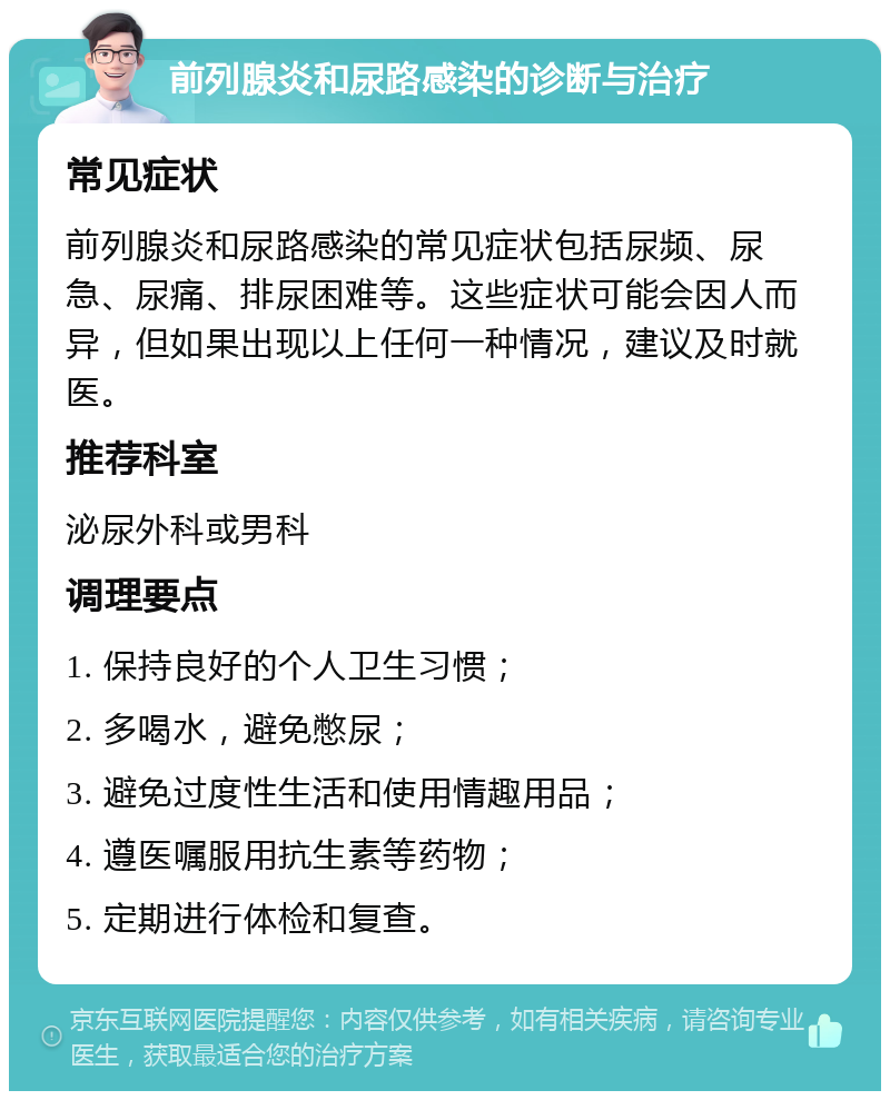 前列腺炎和尿路感染的诊断与治疗 常见症状 前列腺炎和尿路感染的常见症状包括尿频、尿急、尿痛、排尿困难等。这些症状可能会因人而异，但如果出现以上任何一种情况，建议及时就医。 推荐科室 泌尿外科或男科 调理要点 1. 保持良好的个人卫生习惯； 2. 多喝水，避免憋尿； 3. 避免过度性生活和使用情趣用品； 4. 遵医嘱服用抗生素等药物； 5. 定期进行体检和复查。