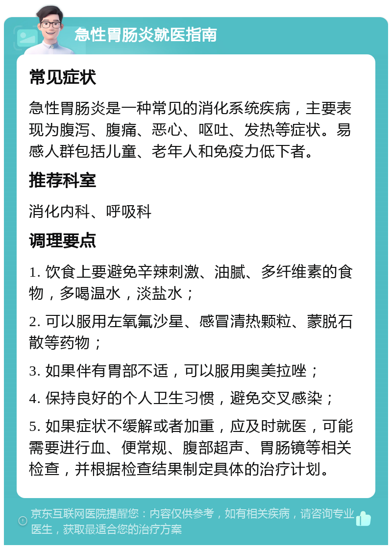 急性胃肠炎就医指南 常见症状 急性胃肠炎是一种常见的消化系统疾病，主要表现为腹泻、腹痛、恶心、呕吐、发热等症状。易感人群包括儿童、老年人和免疫力低下者。 推荐科室 消化内科、呼吸科 调理要点 1. 饮食上要避免辛辣刺激、油腻、多纤维素的食物，多喝温水，淡盐水； 2. 可以服用左氧氟沙星、感冒清热颗粒、蒙脱石散等药物； 3. 如果伴有胃部不适，可以服用奥美拉唑； 4. 保持良好的个人卫生习惯，避免交叉感染； 5. 如果症状不缓解或者加重，应及时就医，可能需要进行血、便常规、腹部超声、胃肠镜等相关检查，并根据检查结果制定具体的治疗计划。