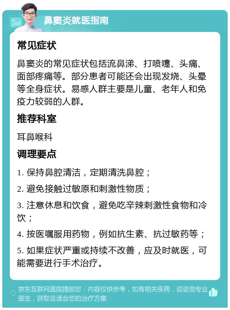 鼻窦炎就医指南 常见症状 鼻窦炎的常见症状包括流鼻涕、打喷嚏、头痛、面部疼痛等。部分患者可能还会出现发烧、头晕等全身症状。易感人群主要是儿童、老年人和免疫力较弱的人群。 推荐科室 耳鼻喉科 调理要点 1. 保持鼻腔清洁，定期清洗鼻腔； 2. 避免接触过敏原和刺激性物质； 3. 注意休息和饮食，避免吃辛辣刺激性食物和冷饮； 4. 按医嘱服用药物，例如抗生素、抗过敏药等； 5. 如果症状严重或持续不改善，应及时就医，可能需要进行手术治疗。