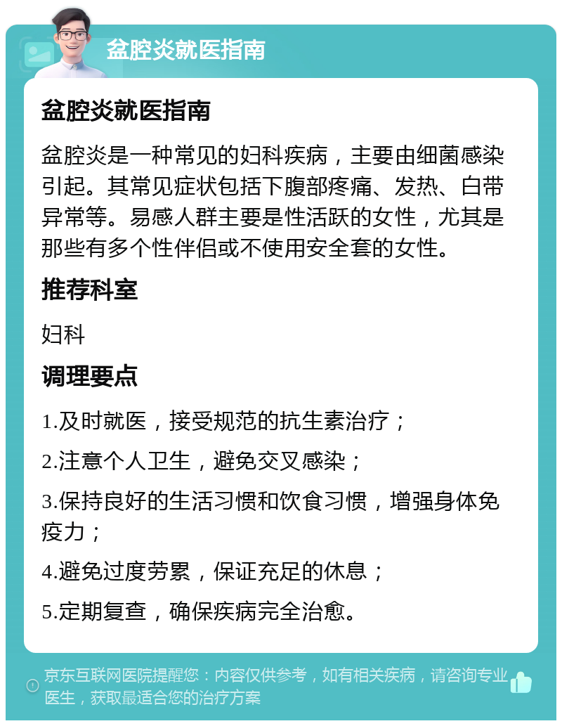 盆腔炎就医指南 盆腔炎就医指南 盆腔炎是一种常见的妇科疾病，主要由细菌感染引起。其常见症状包括下腹部疼痛、发热、白带异常等。易感人群主要是性活跃的女性，尤其是那些有多个性伴侣或不使用安全套的女性。 推荐科室 妇科 调理要点 1.及时就医，接受规范的抗生素治疗； 2.注意个人卫生，避免交叉感染； 3.保持良好的生活习惯和饮食习惯，增强身体免疫力； 4.避免过度劳累，保证充足的休息； 5.定期复查，确保疾病完全治愈。