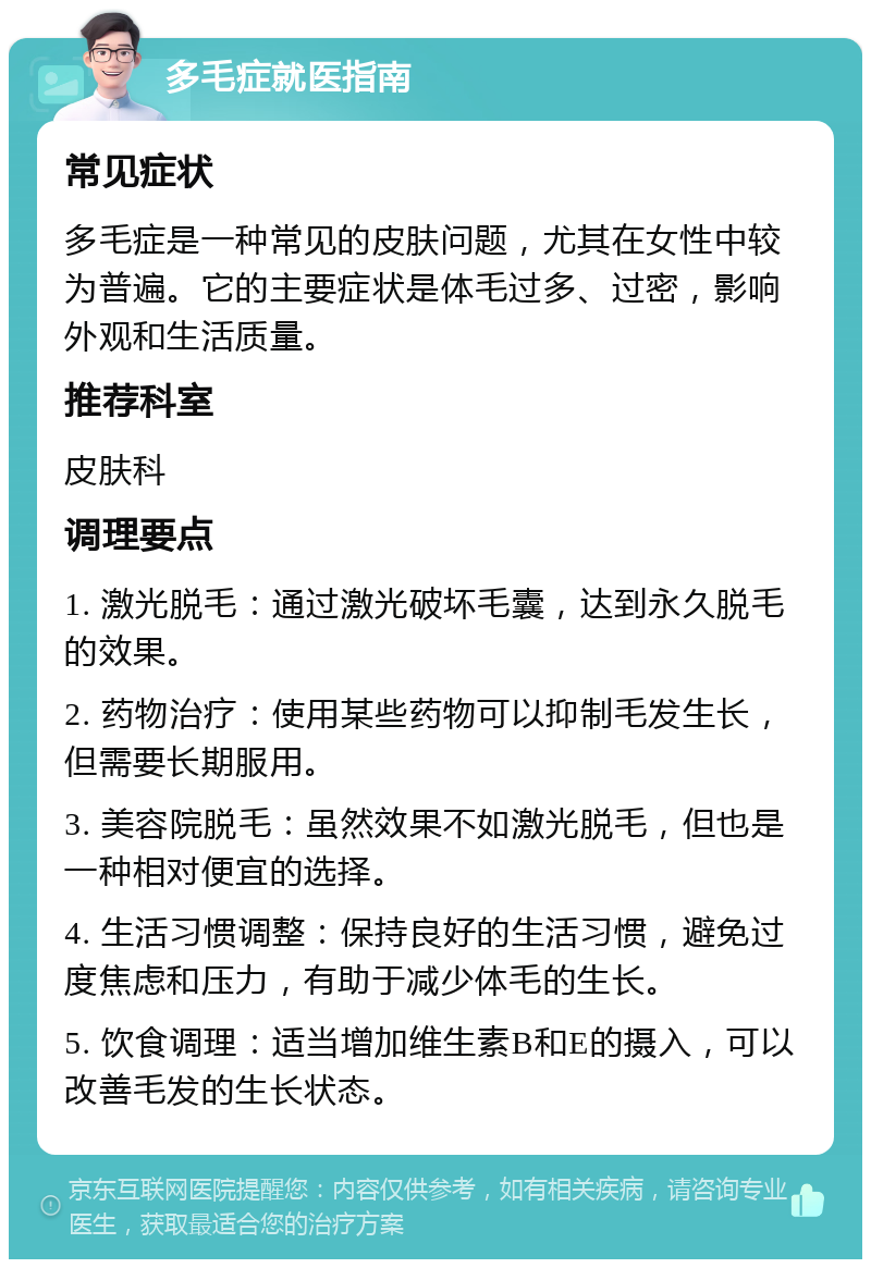 多毛症就医指南 常见症状 多毛症是一种常见的皮肤问题，尤其在女性中较为普遍。它的主要症状是体毛过多、过密，影响外观和生活质量。 推荐科室 皮肤科 调理要点 1. 激光脱毛：通过激光破坏毛囊，达到永久脱毛的效果。 2. 药物治疗：使用某些药物可以抑制毛发生长，但需要长期服用。 3. 美容院脱毛：虽然效果不如激光脱毛，但也是一种相对便宜的选择。 4. 生活习惯调整：保持良好的生活习惯，避免过度焦虑和压力，有助于减少体毛的生长。 5. 饮食调理：适当增加维生素B和E的摄入，可以改善毛发的生长状态。