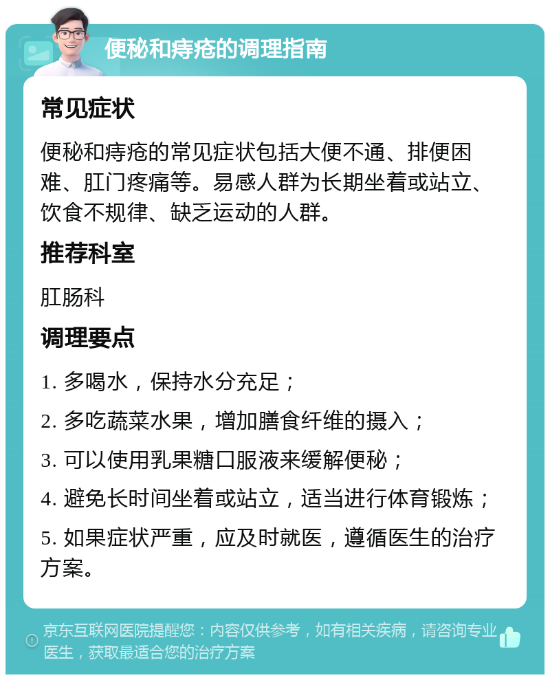 便秘和痔疮的调理指南 常见症状 便秘和痔疮的常见症状包括大便不通、排便困难、肛门疼痛等。易感人群为长期坐着或站立、饮食不规律、缺乏运动的人群。 推荐科室 肛肠科 调理要点 1. 多喝水，保持水分充足； 2. 多吃蔬菜水果，增加膳食纤维的摄入； 3. 可以使用乳果糖口服液来缓解便秘； 4. 避免长时间坐着或站立，适当进行体育锻炼； 5. 如果症状严重，应及时就医，遵循医生的治疗方案。