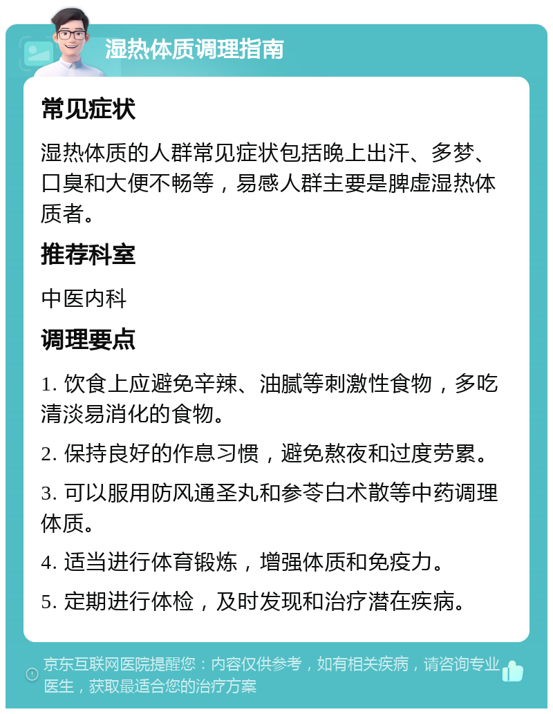 湿热体质调理指南 常见症状 湿热体质的人群常见症状包括晚上出汗、多梦、口臭和大便不畅等，易感人群主要是脾虚湿热体质者。 推荐科室 中医内科 调理要点 1. 饮食上应避免辛辣、油腻等刺激性食物，多吃清淡易消化的食物。 2. 保持良好的作息习惯，避免熬夜和过度劳累。 3. 可以服用防风通圣丸和参苓白术散等中药调理体质。 4. 适当进行体育锻炼，增强体质和免疫力。 5. 定期进行体检，及时发现和治疗潜在疾病。