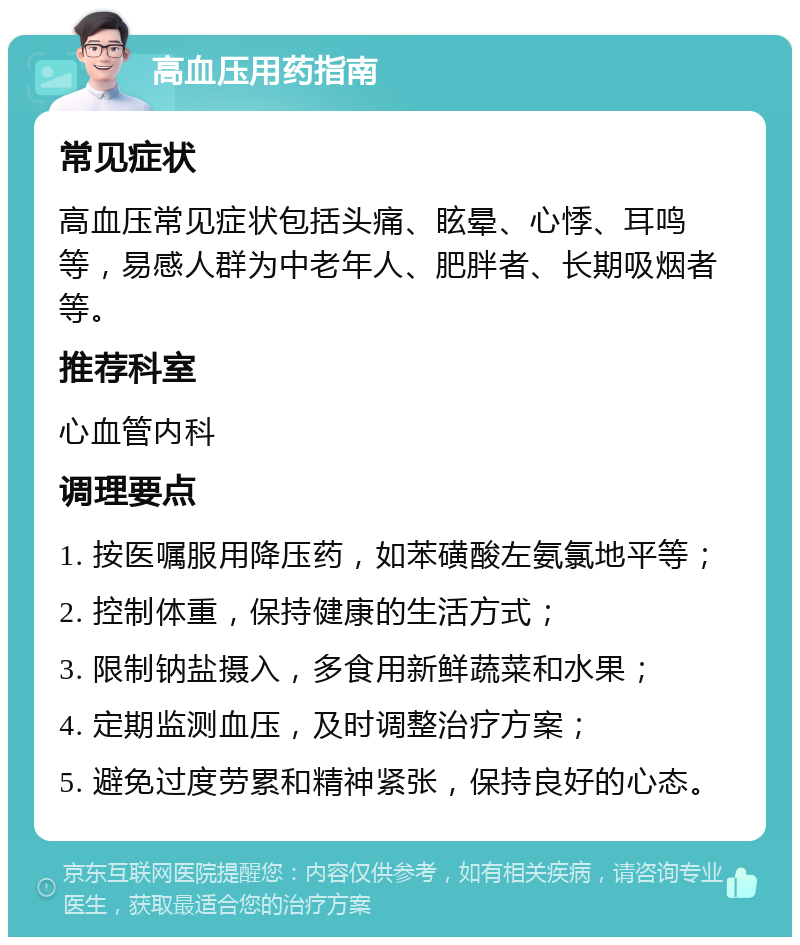 高血压用药指南 常见症状 高血压常见症状包括头痛、眩晕、心悸、耳鸣等，易感人群为中老年人、肥胖者、长期吸烟者等。 推荐科室 心血管内科 调理要点 1. 按医嘱服用降压药，如苯磺酸左氨氯地平等； 2. 控制体重，保持健康的生活方式； 3. 限制钠盐摄入，多食用新鲜蔬菜和水果； 4. 定期监测血压，及时调整治疗方案； 5. 避免过度劳累和精神紧张，保持良好的心态。