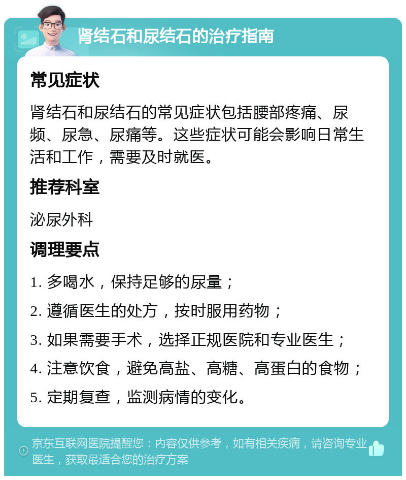 肾结石和尿结石的治疗指南 常见症状 肾结石和尿结石的常见症状包括腰部疼痛、尿频、尿急、尿痛等。这些症状可能会影响日常生活和工作，需要及时就医。 推荐科室 泌尿外科 调理要点 1. 多喝水，保持足够的尿量； 2. 遵循医生的处方，按时服用药物； 3. 如果需要手术，选择正规医院和专业医生； 4. 注意饮食，避免高盐、高糖、高蛋白的食物； 5. 定期复查，监测病情的变化。