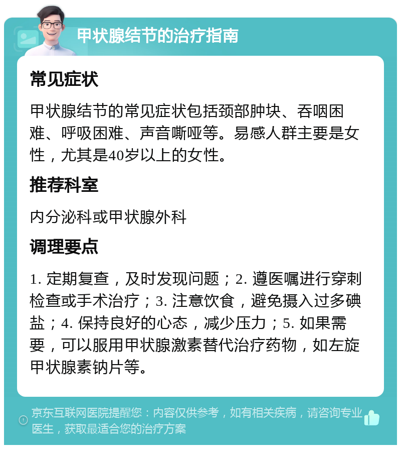 甲状腺结节的治疗指南 常见症状 甲状腺结节的常见症状包括颈部肿块、吞咽困难、呼吸困难、声音嘶哑等。易感人群主要是女性，尤其是40岁以上的女性。 推荐科室 内分泌科或甲状腺外科 调理要点 1. 定期复查，及时发现问题；2. 遵医嘱进行穿刺检查或手术治疗；3. 注意饮食，避免摄入过多碘盐；4. 保持良好的心态，减少压力；5. 如果需要，可以服用甲状腺激素替代治疗药物，如左旋甲状腺素钠片等。