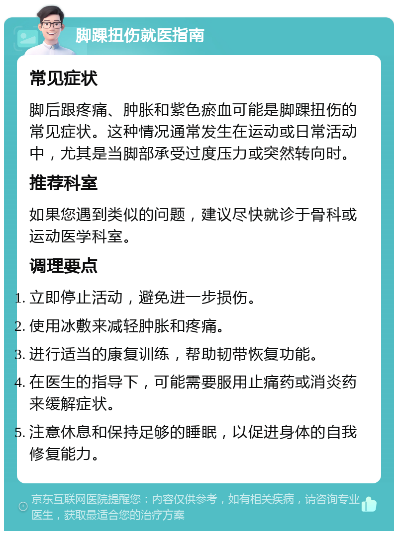 脚踝扭伤就医指南 常见症状 脚后跟疼痛、肿胀和紫色瘀血可能是脚踝扭伤的常见症状。这种情况通常发生在运动或日常活动中，尤其是当脚部承受过度压力或突然转向时。 推荐科室 如果您遇到类似的问题，建议尽快就诊于骨科或运动医学科室。 调理要点 立即停止活动，避免进一步损伤。 使用冰敷来减轻肿胀和疼痛。 进行适当的康复训练，帮助韧带恢复功能。 在医生的指导下，可能需要服用止痛药或消炎药来缓解症状。 注意休息和保持足够的睡眠，以促进身体的自我修复能力。