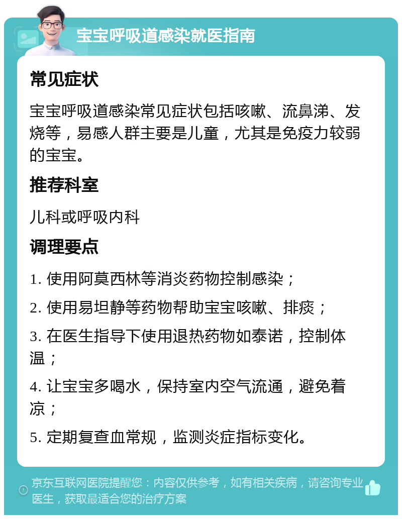 宝宝呼吸道感染就医指南 常见症状 宝宝呼吸道感染常见症状包括咳嗽、流鼻涕、发烧等，易感人群主要是儿童，尤其是免疫力较弱的宝宝。 推荐科室 儿科或呼吸内科 调理要点 1. 使用阿莫西林等消炎药物控制感染； 2. 使用易坦静等药物帮助宝宝咳嗽、排痰； 3. 在医生指导下使用退热药物如泰诺，控制体温； 4. 让宝宝多喝水，保持室内空气流通，避免着凉； 5. 定期复查血常规，监测炎症指标变化。