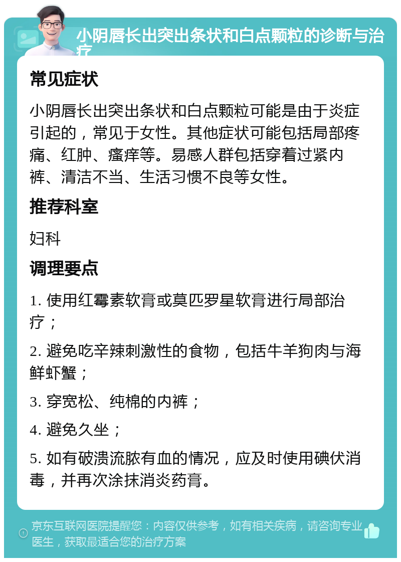 小阴唇长出突出条状和白点颗粒的诊断与治疗 常见症状 小阴唇长出突出条状和白点颗粒可能是由于炎症引起的，常见于女性。其他症状可能包括局部疼痛、红肿、瘙痒等。易感人群包括穿着过紧内裤、清洁不当、生活习惯不良等女性。 推荐科室 妇科 调理要点 1. 使用红霉素软膏或莫匹罗星软膏进行局部治疗； 2. 避免吃辛辣刺激性的食物，包括牛羊狗肉与海鲜虾蟹； 3. 穿宽松、纯棉的内裤； 4. 避免久坐； 5. 如有破溃流脓有血的情况，应及时使用碘伏消毒，并再次涂抹消炎药膏。