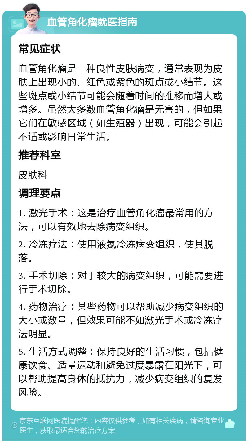 血管角化瘤就医指南 常见症状 血管角化瘤是一种良性皮肤病变，通常表现为皮肤上出现小的、红色或紫色的斑点或小结节。这些斑点或小结节可能会随着时间的推移而增大或增多。虽然大多数血管角化瘤是无害的，但如果它们在敏感区域（如生殖器）出现，可能会引起不适或影响日常生活。 推荐科室 皮肤科 调理要点 1. 激光手术：这是治疗血管角化瘤最常用的方法，可以有效地去除病变组织。 2. 冷冻疗法：使用液氮冷冻病变组织，使其脱落。 3. 手术切除：对于较大的病变组织，可能需要进行手术切除。 4. 药物治疗：某些药物可以帮助减少病变组织的大小或数量，但效果可能不如激光手术或冷冻疗法明显。 5. 生活方式调整：保持良好的生活习惯，包括健康饮食、适量运动和避免过度暴露在阳光下，可以帮助提高身体的抵抗力，减少病变组织的复发风险。