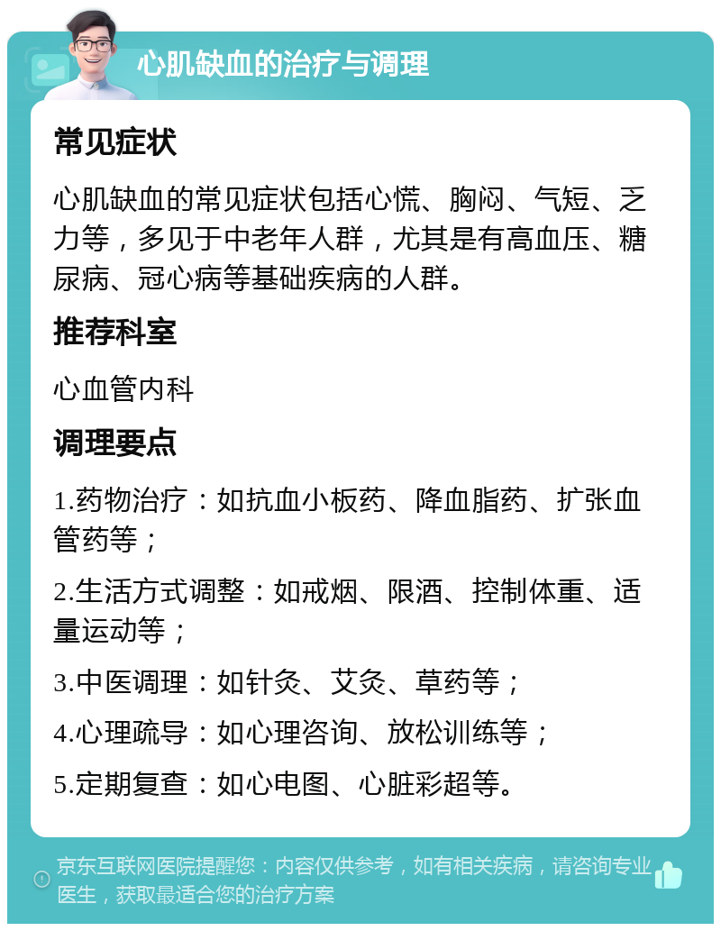 心肌缺血的治疗与调理 常见症状 心肌缺血的常见症状包括心慌、胸闷、气短、乏力等，多见于中老年人群，尤其是有高血压、糖尿病、冠心病等基础疾病的人群。 推荐科室 心血管内科 调理要点 1.药物治疗：如抗血小板药、降血脂药、扩张血管药等； 2.生活方式调整：如戒烟、限酒、控制体重、适量运动等； 3.中医调理：如针灸、艾灸、草药等； 4.心理疏导：如心理咨询、放松训练等； 5.定期复查：如心电图、心脏彩超等。