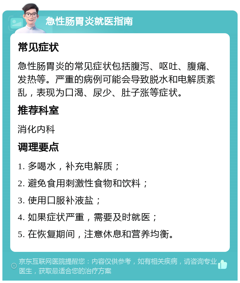 急性肠胃炎就医指南 常见症状 急性肠胃炎的常见症状包括腹泻、呕吐、腹痛、发热等。严重的病例可能会导致脱水和电解质紊乱，表现为口渴、尿少、肚子涨等症状。 推荐科室 消化内科 调理要点 1. 多喝水，补充电解质； 2. 避免食用刺激性食物和饮料； 3. 使用口服补液盐； 4. 如果症状严重，需要及时就医； 5. 在恢复期间，注意休息和营养均衡。