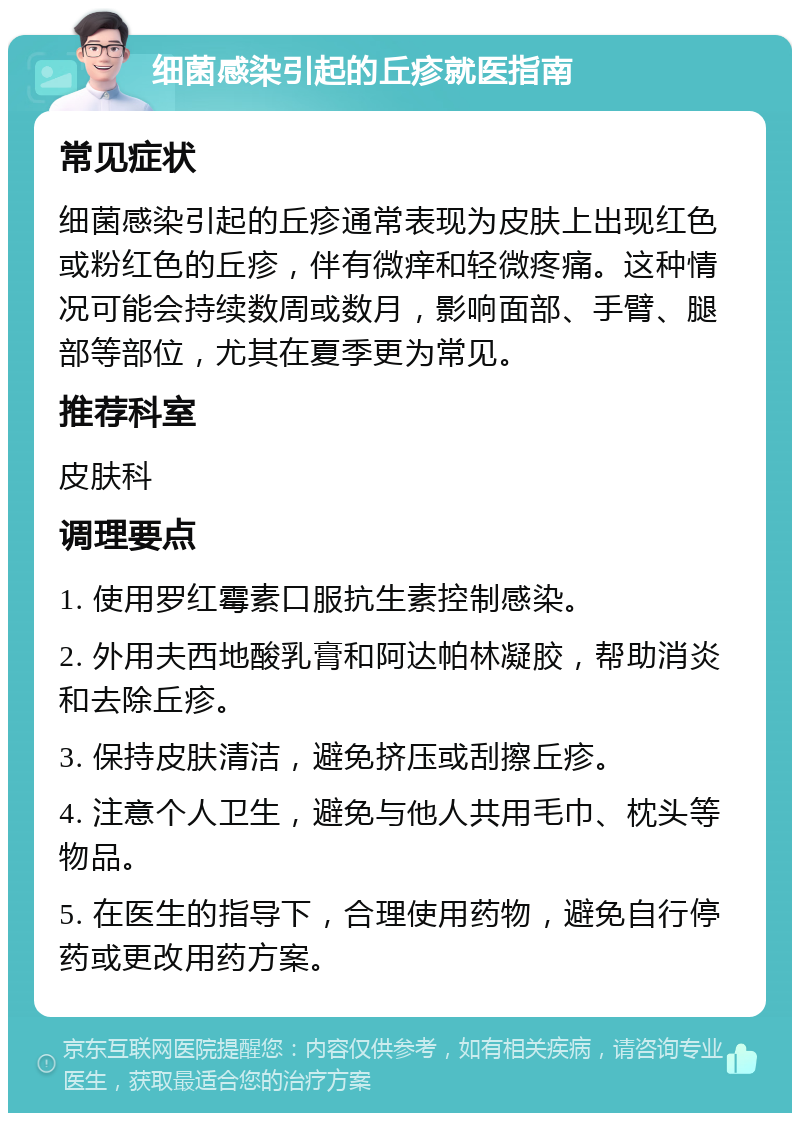 细菌感染引起的丘疹就医指南 常见症状 细菌感染引起的丘疹通常表现为皮肤上出现红色或粉红色的丘疹，伴有微痒和轻微疼痛。这种情况可能会持续数周或数月，影响面部、手臂、腿部等部位，尤其在夏季更为常见。 推荐科室 皮肤科 调理要点 1. 使用罗红霉素口服抗生素控制感染。 2. 外用夫西地酸乳膏和阿达帕林凝胶，帮助消炎和去除丘疹。 3. 保持皮肤清洁，避免挤压或刮擦丘疹。 4. 注意个人卫生，避免与他人共用毛巾、枕头等物品。 5. 在医生的指导下，合理使用药物，避免自行停药或更改用药方案。