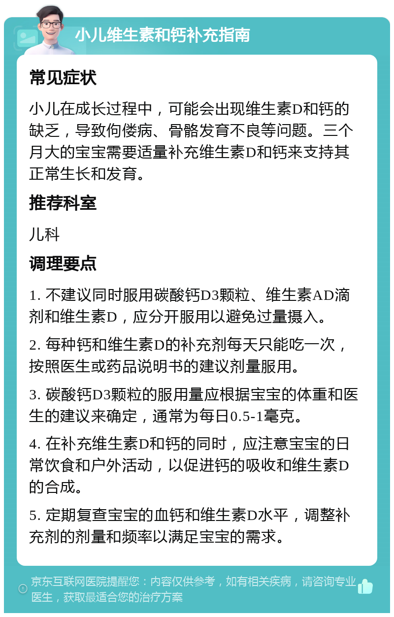 小儿维生素和钙补充指南 常见症状 小儿在成长过程中，可能会出现维生素D和钙的缺乏，导致佝偻病、骨骼发育不良等问题。三个月大的宝宝需要适量补充维生素D和钙来支持其正常生长和发育。 推荐科室 儿科 调理要点 1. 不建议同时服用碳酸钙D3颗粒、维生素AD滴剂和维生素D，应分开服用以避免过量摄入。 2. 每种钙和维生素D的补充剂每天只能吃一次，按照医生或药品说明书的建议剂量服用。 3. 碳酸钙D3颗粒的服用量应根据宝宝的体重和医生的建议来确定，通常为每日0.5-1毫克。 4. 在补充维生素D和钙的同时，应注意宝宝的日常饮食和户外活动，以促进钙的吸收和维生素D的合成。 5. 定期复查宝宝的血钙和维生素D水平，调整补充剂的剂量和频率以满足宝宝的需求。