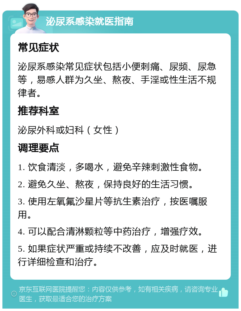 泌尿系感染就医指南 常见症状 泌尿系感染常见症状包括小便刺痛、尿频、尿急等，易感人群为久坐、熬夜、手淫或性生活不规律者。 推荐科室 泌尿外科或妇科（女性） 调理要点 1. 饮食清淡，多喝水，避免辛辣刺激性食物。 2. 避免久坐、熬夜，保持良好的生活习惯。 3. 使用左氧氟沙星片等抗生素治疗，按医嘱服用。 4. 可以配合清淋颗粒等中药治疗，增强疗效。 5. 如果症状严重或持续不改善，应及时就医，进行详细检查和治疗。