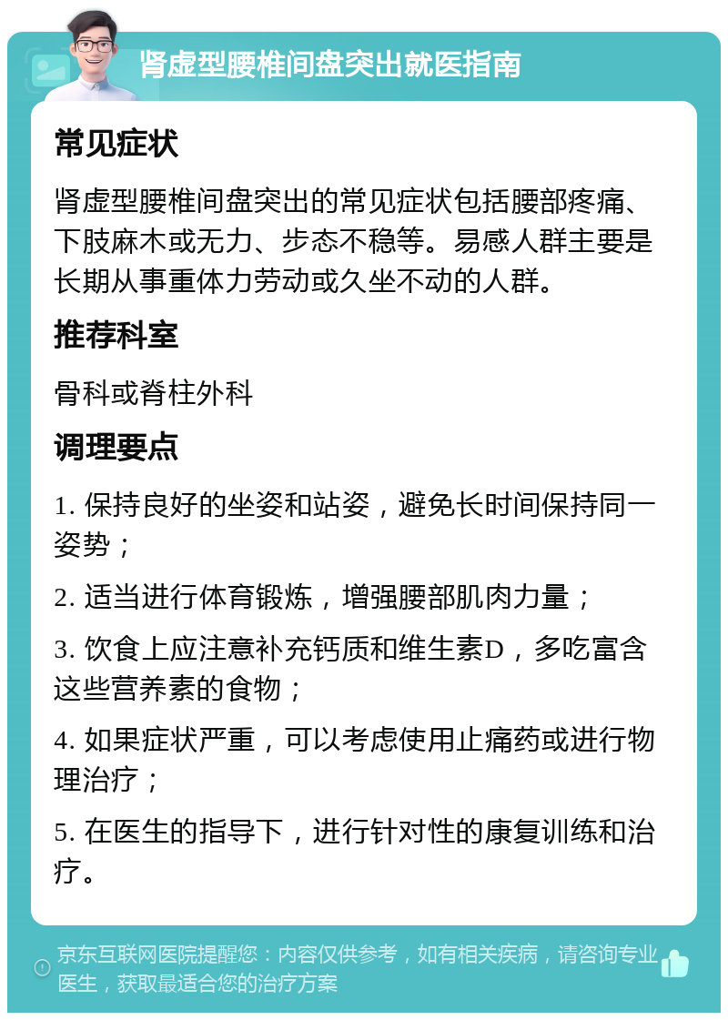 肾虚型腰椎间盘突出就医指南 常见症状 肾虚型腰椎间盘突出的常见症状包括腰部疼痛、下肢麻木或无力、步态不稳等。易感人群主要是长期从事重体力劳动或久坐不动的人群。 推荐科室 骨科或脊柱外科 调理要点 1. 保持良好的坐姿和站姿，避免长时间保持同一姿势； 2. 适当进行体育锻炼，增强腰部肌肉力量； 3. 饮食上应注意补充钙质和维生素D，多吃富含这些营养素的食物； 4. 如果症状严重，可以考虑使用止痛药或进行物理治疗； 5. 在医生的指导下，进行针对性的康复训练和治疗。