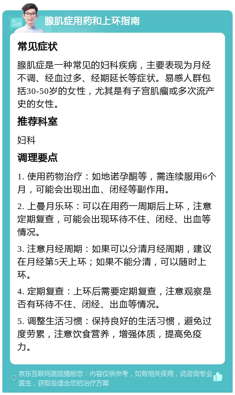 腺肌症用药和上环指南 常见症状 腺肌症是一种常见的妇科疾病，主要表现为月经不调、经血过多、经期延长等症状。易感人群包括30-50岁的女性，尤其是有子宫肌瘤或多次流产史的女性。 推荐科室 妇科 调理要点 1. 使用药物治疗：如地诺孕酮等，需连续服用6个月，可能会出现出血、闭经等副作用。 2. 上曼月乐环：可以在用药一周期后上环，注意定期复查，可能会出现环待不住、闭经、出血等情况。 3. 注意月经周期：如果可以分清月经周期，建议在月经第5天上环；如果不能分清，可以随时上环。 4. 定期复查：上环后需要定期复查，注意观察是否有环待不住、闭经、出血等情况。 5. 调整生活习惯：保持良好的生活习惯，避免过度劳累，注意饮食营养，增强体质，提高免疫力。