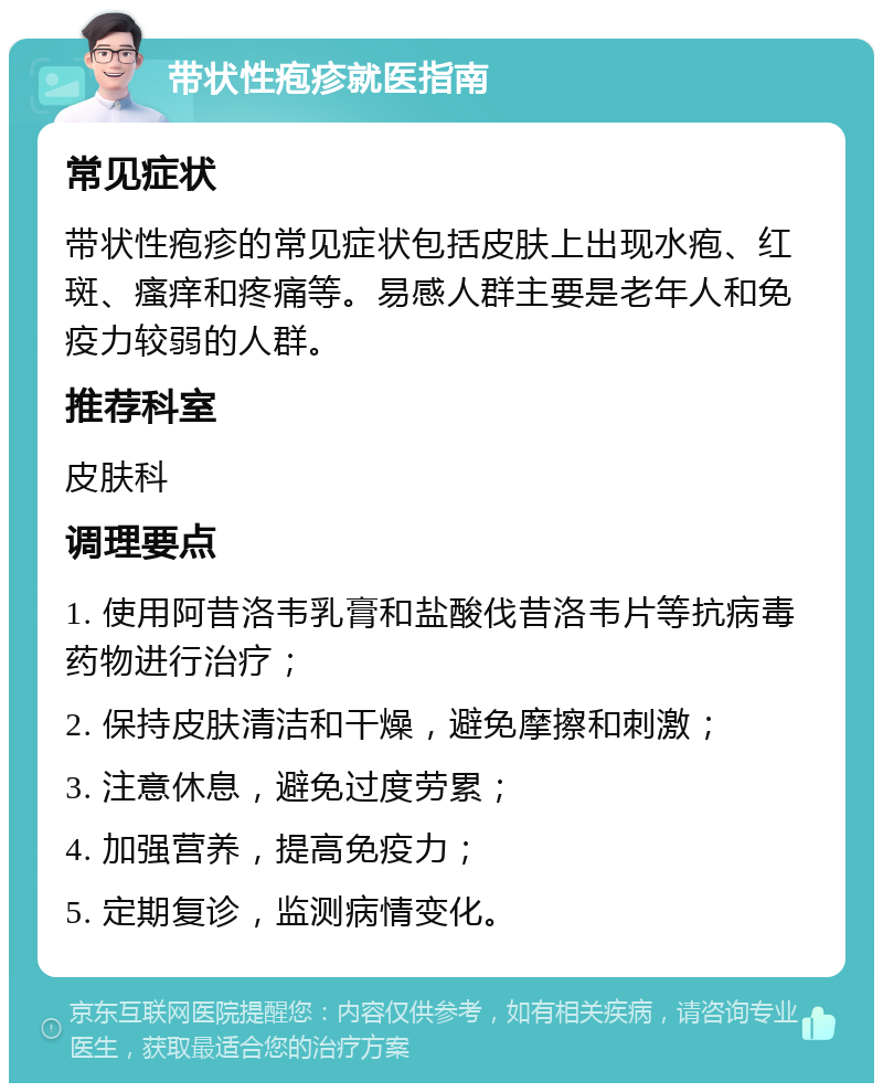 带状性疱疹就医指南 常见症状 带状性疱疹的常见症状包括皮肤上出现水疱、红斑、瘙痒和疼痛等。易感人群主要是老年人和免疫力较弱的人群。 推荐科室 皮肤科 调理要点 1. 使用阿昔洛韦乳膏和盐酸伐昔洛韦片等抗病毒药物进行治疗； 2. 保持皮肤清洁和干燥，避免摩擦和刺激； 3. 注意休息，避免过度劳累； 4. 加强营养，提高免疫力； 5. 定期复诊，监测病情变化。