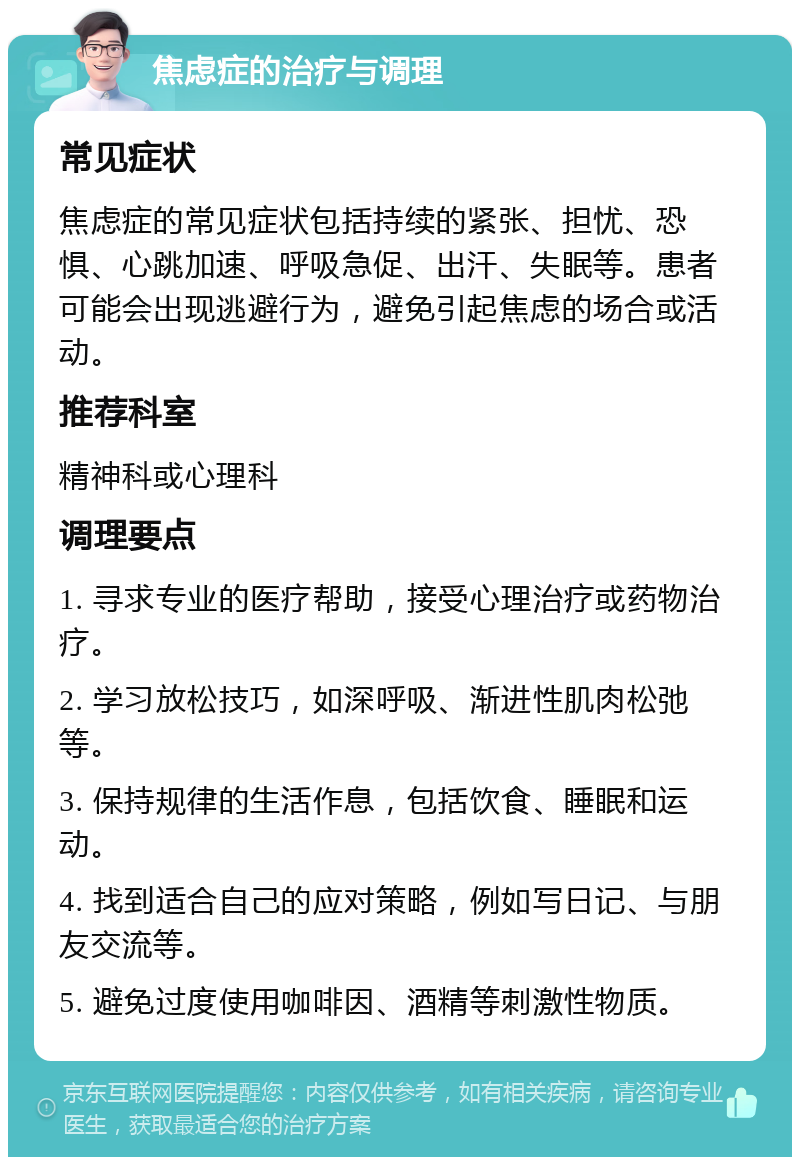 焦虑症的治疗与调理 常见症状 焦虑症的常见症状包括持续的紧张、担忧、恐惧、心跳加速、呼吸急促、出汗、失眠等。患者可能会出现逃避行为，避免引起焦虑的场合或活动。 推荐科室 精神科或心理科 调理要点 1. 寻求专业的医疗帮助，接受心理治疗或药物治疗。 2. 学习放松技巧，如深呼吸、渐进性肌肉松弛等。 3. 保持规律的生活作息，包括饮食、睡眠和运动。 4. 找到适合自己的应对策略，例如写日记、与朋友交流等。 5. 避免过度使用咖啡因、酒精等刺激性物质。